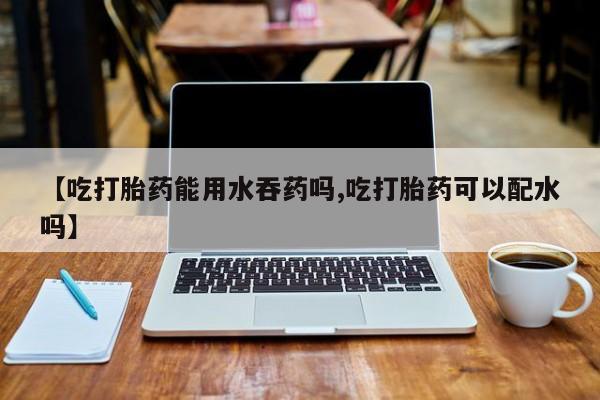 米非米索私人微信【吃打胎药能用水吞药吗,吃打胎药可以配水吗】