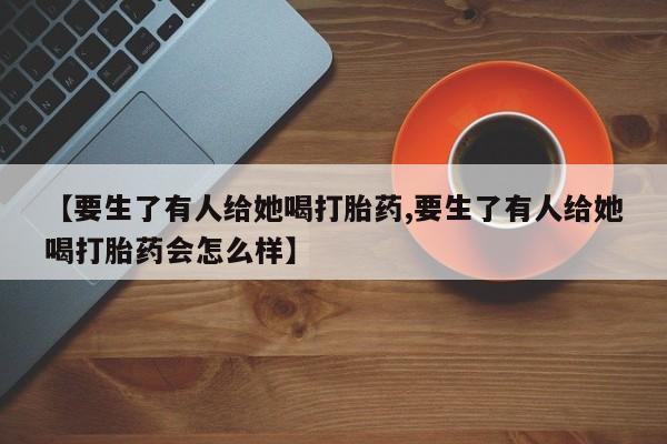 米非米索私人微信【要生了有人给她喝打胎药,要生了有人给她喝打胎药会怎么样】