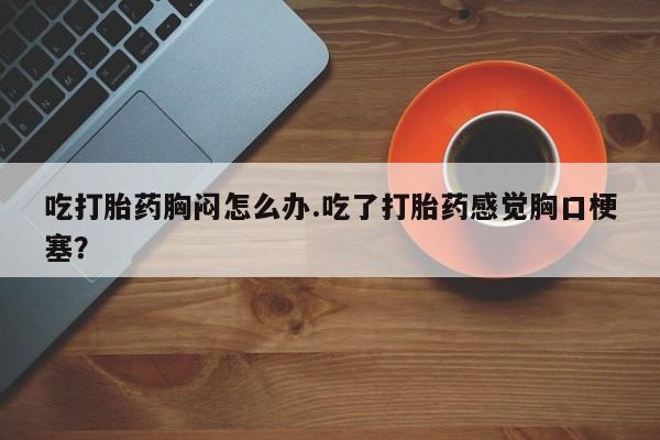 米非米索私人微信吃打胎药胸闷怎么办.吃了打胎药感觉胸口梗塞？