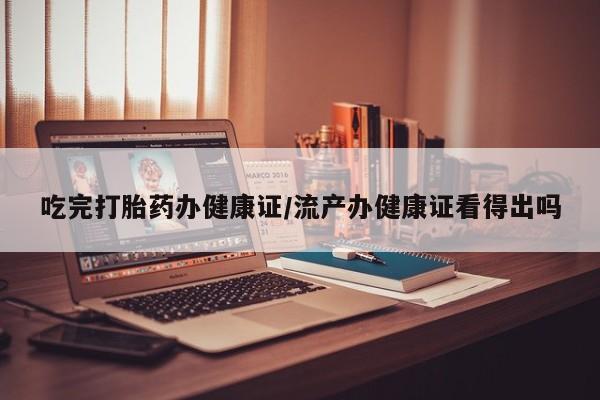 米非米索私人微信吃完打胎药办健康证/流产办健康证看得出吗