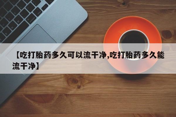 米非米索私人微信【吃打胎药多久可以流干净,吃打胎药多久能流干净】