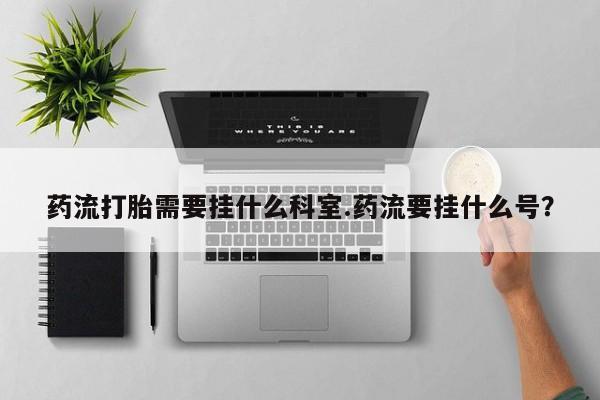 米非米索私人微信药流打胎需要挂什么科室.药流要挂什么号？