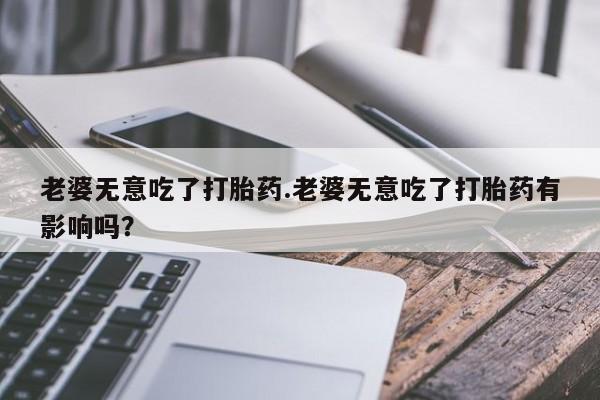 米非米索私人微信老婆无意吃了打胎药.老婆无意吃了打胎药有影响吗？