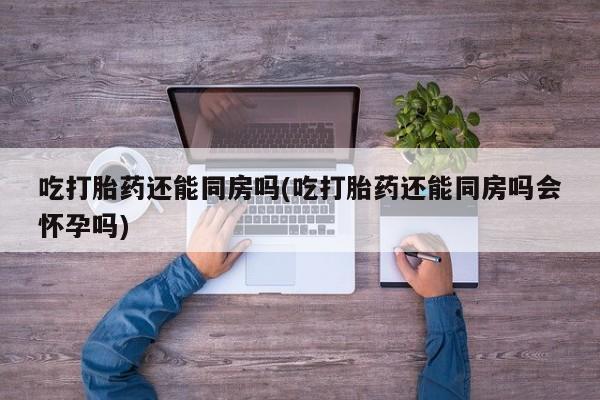 米非米索私人微信吃打胎药还能同房吗(吃打胎药还能同房吗会怀孕吗)