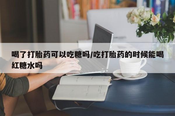 米非米索私人微信喝了打胎药可以吃糖吗/吃打胎药的时候能喝红糖水吗