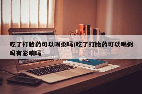 米非米索私人微信吃了打胎药可以喝粥吗/吃了打胎药可以喝粥吗有影响吗
