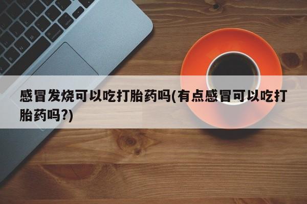 米非米索私人微信感冒发烧可以吃打胎药吗(有点感冒可以吃打胎药吗?)