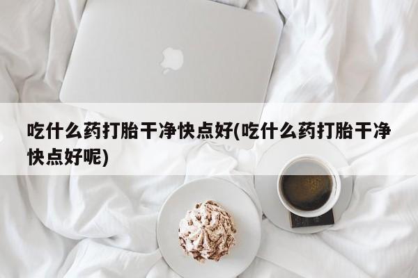 米非米索私人微信吃什么药打胎干净快点好(吃什么药打胎干净快点好呢)