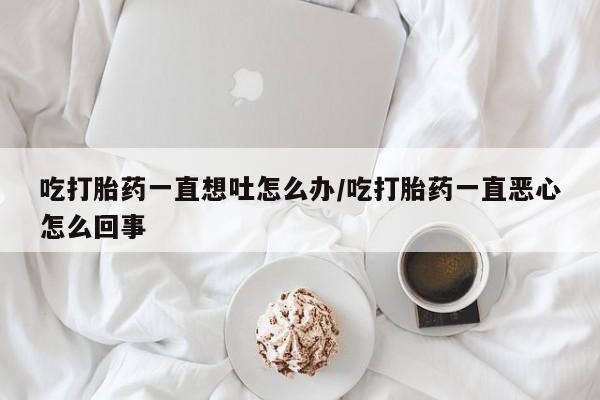 米非米索私人微信吃打胎药一直想吐怎么办/吃打胎药一直恶心怎么回事