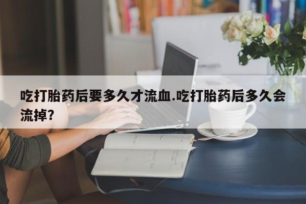米非米索私人微信吃打胎药后要多久才流血.吃打胎药后多久会流掉？