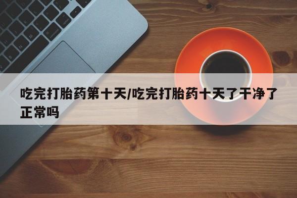 米非米索私人微信吃完打胎药第十天/吃完打胎药十天了干净了正常吗