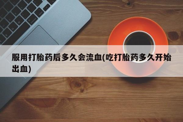 米非米索私人微信服用打胎药后多久会流血(吃打胎药多久开始出血)