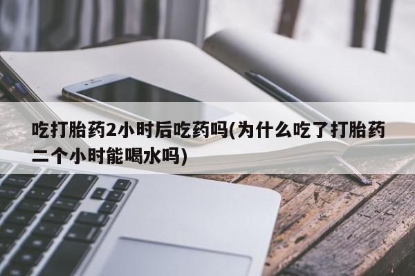 米非米索私人微信吃打胎药2小时后吃药吗(为什么吃了打胎药二个小时能喝水吗)