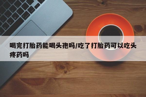 米非米索私人微信喝完打胎药能喝头孢吗/吃了打胎药可以吃头疼药吗