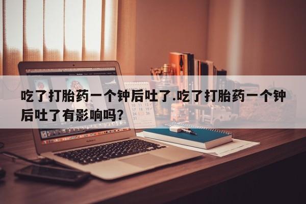 米非米索私人微信吃了打胎药一个钟后吐了.吃了打胎药一个钟后吐了有影响吗？