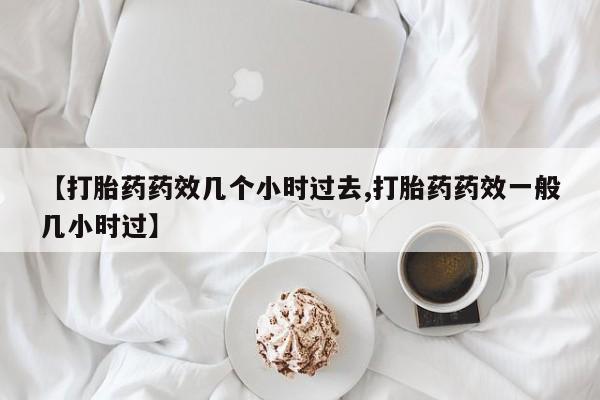 米非米索私人微信【打胎药药效几个小时过去,打胎药药效一般几小时过】