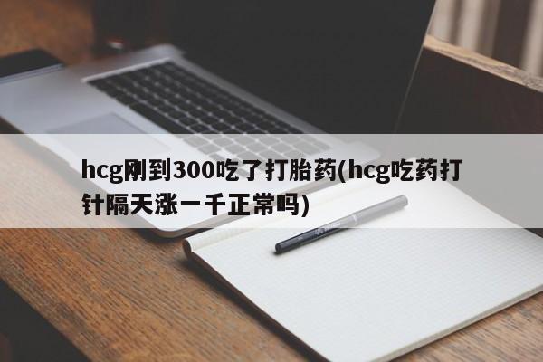 米非米索私人微信hcg刚到300吃了打胎药(hcg吃药打针隔天涨一千正常吗)