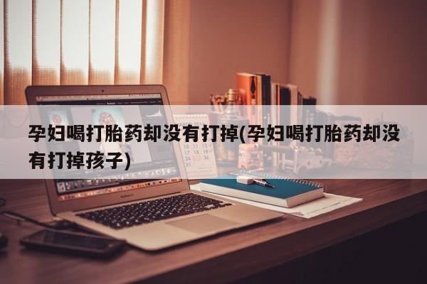 米非米索私人微信孕妇喝打胎药却没有打掉(孕妇喝打胎药却没有打掉孩子)