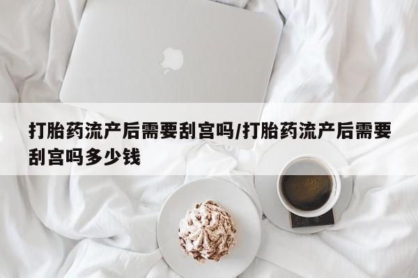 米非米索私人微信打胎药流产后需要刮宫吗/打胎药流产后需要刮宫吗多少钱