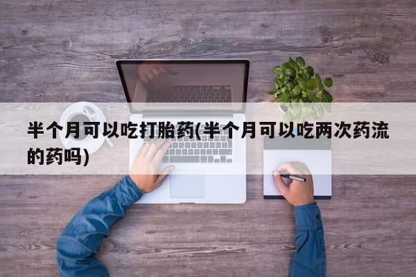 米非米索私人微信半个月可以吃打胎药(半个月可以吃两次药流的药吗)