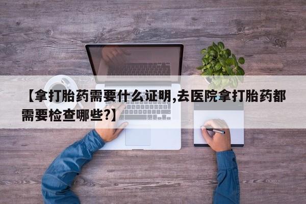 米非米索私人微信【拿打胎药需要什么证明,去医院拿打胎药都需要检查哪些?】