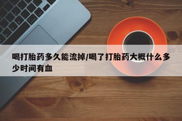 米非米索私人微信喝打胎药多久能流掉/喝了打胎药大概什么多少时间有血
