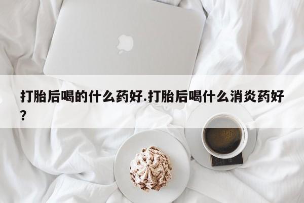米非米索私人微信打胎后喝的什么药好.打胎后喝什么消炎药好？