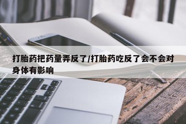 米非米索私人微信打胎药把药量弄反了/打胎药吃反了会不会对身体有影响