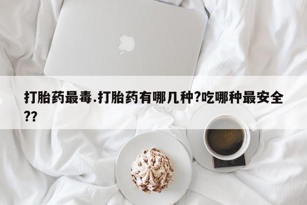 米非米索私人微信打胎药最毒.打胎药有哪几种?吃哪种最安全?？