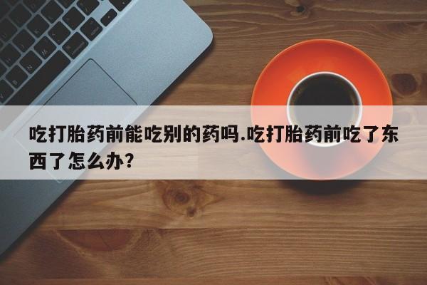 米非米索私人微信吃打胎药前能吃别的药吗.吃打胎药前吃了东西了怎么办？