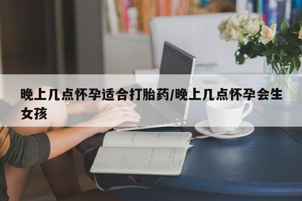 米非米索私人微信晚上几点怀孕适合打胎药/晚上几点怀孕会生女孩