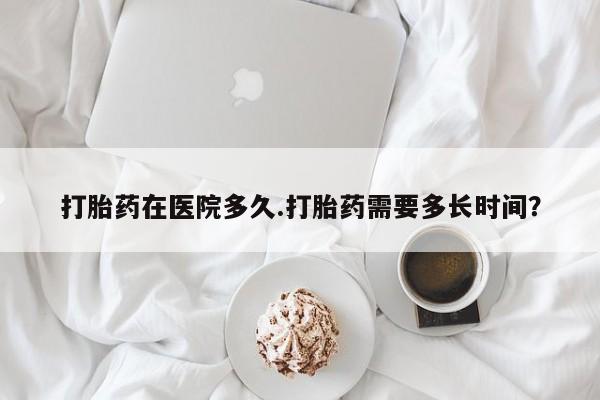 米非米索私人微信打胎药在医院多久.打胎药需要多长时间？