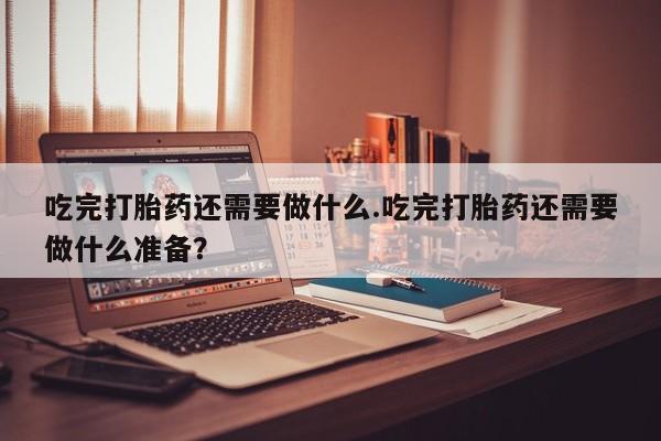 米非米索私人微信吃完打胎药还需要做什么.吃完打胎药还需要做什么准备？