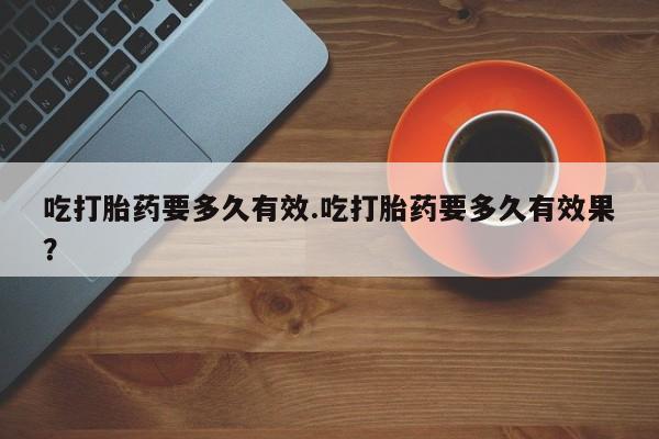 米非米索私人微信吃打胎药要多久有效.吃打胎药要多久有效果？