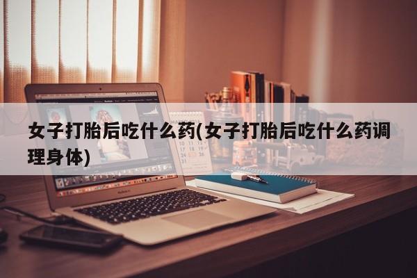 米非米索私人微信女子打胎后吃什么药(女子打胎后吃什么药调理身体)