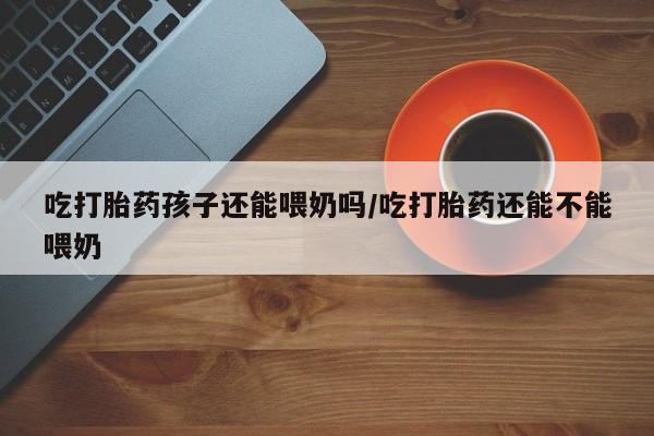 米非米索私人微信吃打胎药孩子还能喂奶吗/吃打胎药还能不能喂奶