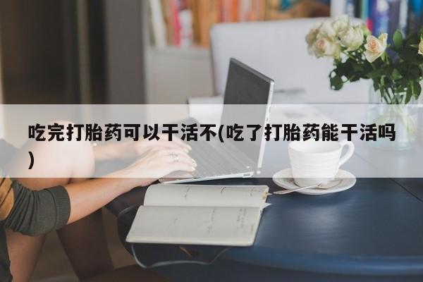 米非米索私人微信吃完打胎药可以干活不(吃了打胎药能干活吗)