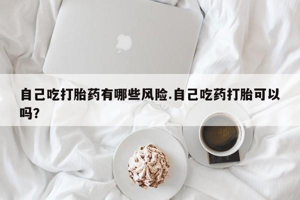米非米索私人微信自己吃打胎药有哪些风险.自己吃药打胎可以吗？