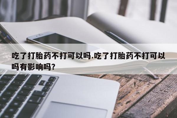 米非米索私人微信吃了打胎药不打可以吗.吃了打胎药不打可以吗有影响吗？