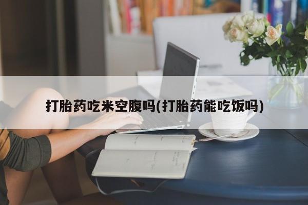 米非米索私人微信打胎药吃米空腹吗(打胎药能吃饭吗)