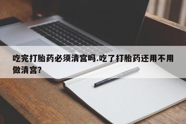 米非米索私人微信吃完打胎药必须清宫吗.吃了打胎药还用不用做清宫？