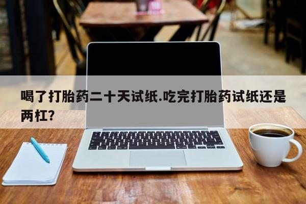 米非米索私人微信喝了打胎药二十天试纸.吃完打胎药试纸还是两杠？