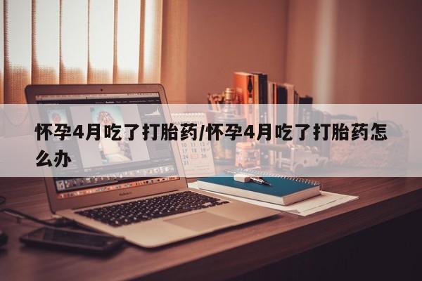 米非米索私人微信怀孕4月吃了打胎药/怀孕4月吃了打胎药怎么办