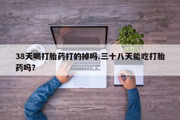 米非米索私人微信38天喝打胎药打的掉吗.三十八天能吃打胎药吗？