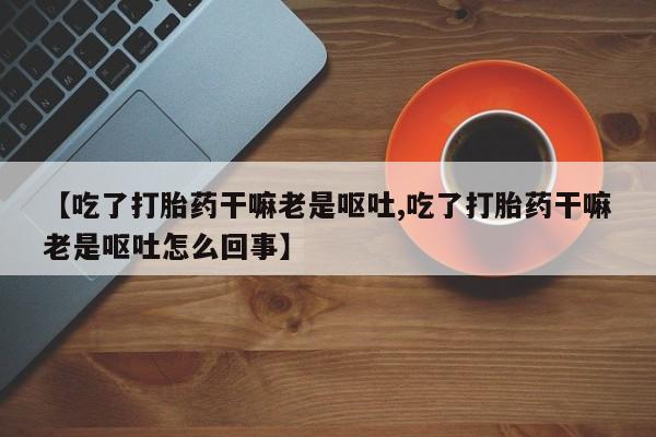 米非米索私人微信【吃了打胎药干嘛老是呕吐,吃了打胎药干嘛老是呕吐怎么回事】