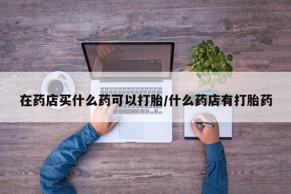 米非米索私人微信在药店买什么药可以打胎/什么药店有打胎药