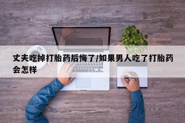 米非米索私人微信丈夫吃掉打胎药后悔了/如果男人吃了打胎药会怎样