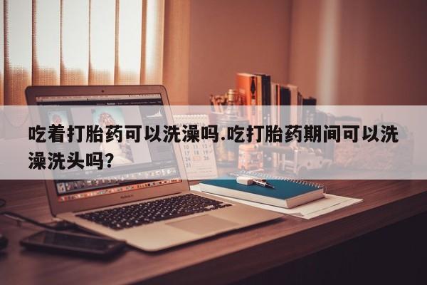 米非米索私人微信吃着打胎药可以洗澡吗.吃打胎药期间可以洗澡洗头吗？