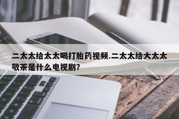 米非米索私人微信二太太给太太喝打胎药视频.二太太给大太太敬茶是什么电视剧？