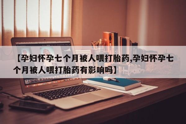 米非米索私人微信【孕妇怀孕七个月被人喂打胎药,孕妇怀孕七个月被人喂打胎药有影响吗】